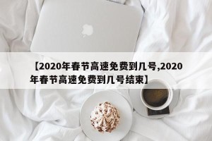 【2020年春节高速免费到几号,2020年春节高速免费到几号结束】