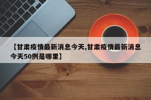 【甘肃疫情最新消息今天,甘肃疫情最新消息今天50例是哪里】