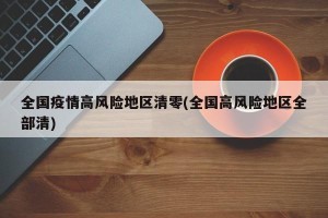 全国疫情高风险地区清零(全国高风险地区全部清)