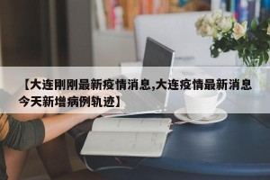 【大连刚刚最新疫情消息,大连疫情最新消息今天新增病例轨迹】