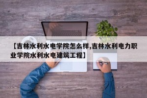 【吉林水利水电学院怎么样,吉林水利电力职业学院水利水电建筑工程】