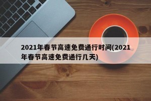 2021年春节高速免费通行时间(2021年春节高速免费通行几天)