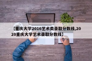 【重庆大学2016艺术类录取分数线,2020重庆大学艺术录取分数线】