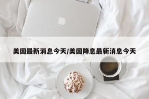 美国最新消息今天/美国降息最新消息今天