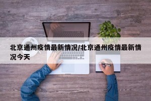 北京通州疫情最新情况/北京通州疫情最新情况今天