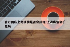 官方回应上海疫情是否会反弹/上海疫情会扩散吗