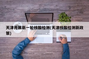 天津开展新一轮核酸检测(天津核酸检测新政策)