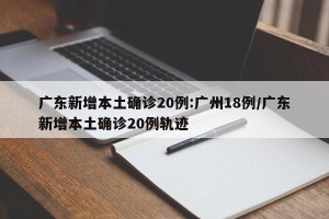 广东新增本土确诊20例:广州18例/广东新增本土确诊20例轨迹