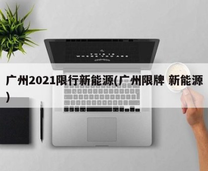 广州2021限行新能源(广州限牌 新能源)