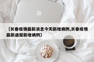 【长春疫情最新消息今天新增病例,长春疫情最新通报新增病例】