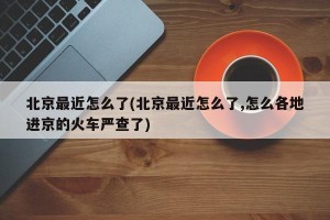 北京最近怎么了(北京最近怎么了,怎么各地进京的火车严查了)