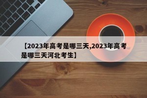 【2023年高考是哪三天,2023年高考是哪三天河北考生】