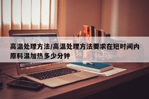 高温处理方法/高温处理方法要求在短时间内原料温加热多少分钟