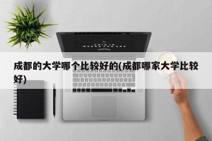 成都的大学哪个比较好的(成都哪家大学比较好)