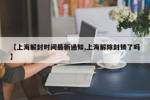 【上海解封时间最新通知,上海解除封锁了吗】