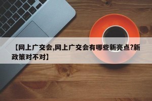 【网上广交会,网上广交会有哪些新亮点?新政策对不对】