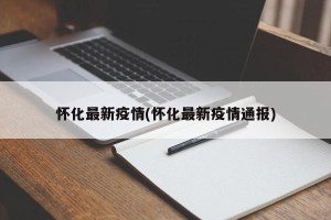 怀化最新疫情(怀化最新疫情通报)