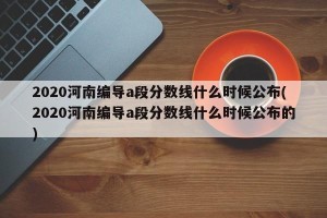 2020河南编导a段分数线什么时候公布(2020河南编导a段分数线什么时候公布的)