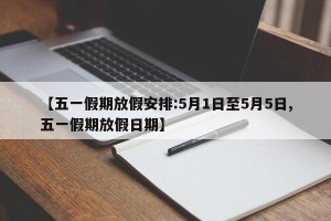 【五一假期放假安排:5月1日至5月5日,五一假期放假日期】