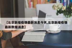 【北京新增疫情最新消息今天,北京新增疫情最新数据消息】