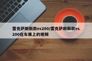 雷克萨斯新款es200/雷克萨斯新款es200在车展上的视频