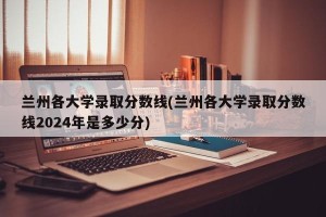 兰州各大学录取分数线(兰州各大学录取分数线2024年是多少分)