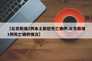 【北京新增2例本土新冠死亡病例,北京新增1例死亡病例情况】