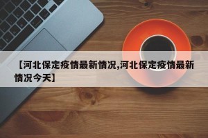 【河北保定疫情最新情况,河北保定疫情最新情况今天】