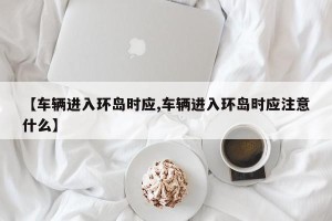 【车辆进入环岛时应,车辆进入环岛时应注意什么】