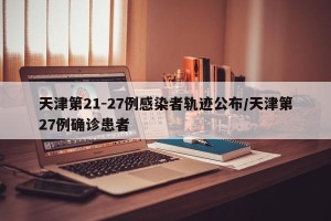 天津第21-27例感染者轨迹公布/天津第27例确诊患者