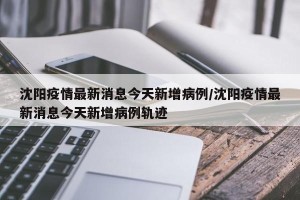 沈阳疫情最新消息今天新增病例/沈阳疫情最新消息今天新增病例轨迹