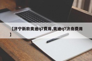 【济宁新款奥迪q7费用,奥迪q7济南费用】