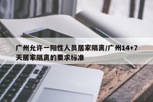 广州允许一阳性人员居家隔离/广州14+7天居家隔离的要求标准