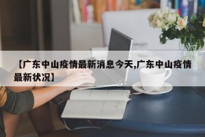 【广东中山疫情最新消息今天,广东中山疫情最新状况】