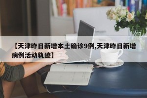 【天津昨日新增本土确诊9例,天津昨日新增病例活动轨迹】