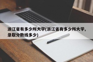 浙江省有多少所大学(浙江省有多少所大学,录取分数线多少)