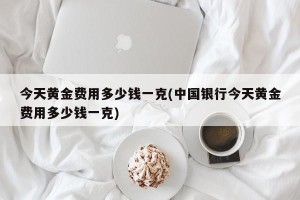 今天黄金费用多少钱一克(中国银行今天黄金费用多少钱一克)