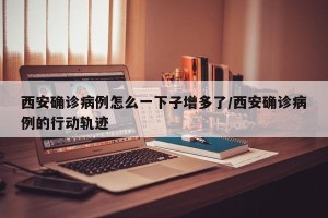 西安确诊病例怎么一下子增多了/西安确诊病例的行动轨迹