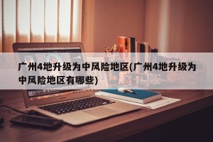 广州4地升级为中风险地区(广州4地升级为中风险地区有哪些)