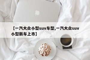 【一汽大众小型suv车型,一汽大众suv小型新车上市】