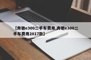 【奔驰e300二手车费用,奔驰e300二手车费用2017款】