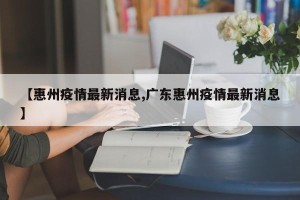 【惠州疫情最新消息,广东惠州疫情最新消息】