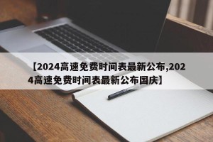 【2024高速免费时间表最新公布,2024高速免费时间表最新公布国庆】