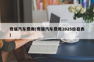 奇瑞汽车费用(奇瑞汽车费用2025价目表)