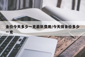金价今天多少一克最新费用/今天得金价多少一克