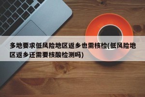 多地要求低风险地区返乡也需核检(低风险地区返乡还需要核酸检测吗)