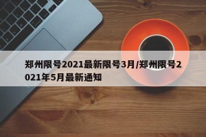 郑州限号2021最新限号3月/郑州限号2021年5月最新通知