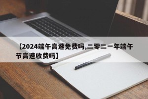 【2024端午高速免费吗,二零二一年端午节高速收费吗】