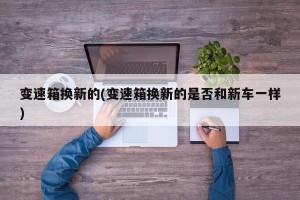 变速箱换新的(变速箱换新的是否和新车一样)