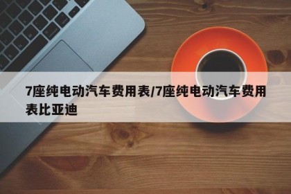 7座纯电动汽车费用表/7座纯电动汽车费用表比亚迪